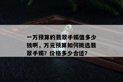 一万预算的翡翠手镯值多少钱啊，万元预算如何挑选翡翠手镯？价格多少合适？