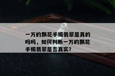 一万的飘花手镯翡翠是真的吗吗，如何判断一万的飘花手镯翡翠是否真实？