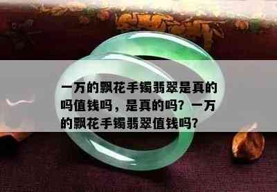 一万的飘花手镯翡翠是真的吗值钱吗，是真的吗？一万的飘花手镯翡翠值钱吗？