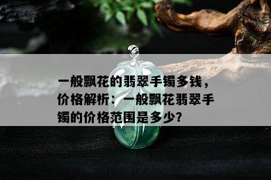 一般飘花的翡翠手镯多钱，价格解析：一般飘花翡翠手镯的价格范围是多少？