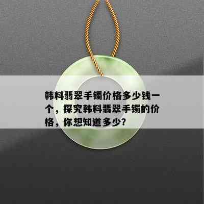 韩料翡翠手镯价格多少钱一个，探究韩料翡翠手镯的价格，你想知道多少？