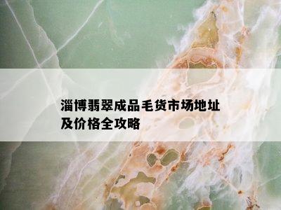 淄博翡翠成品毛货市场地址及价格全攻略