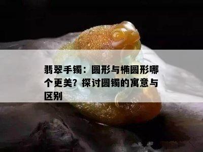 翡翠手镯：圆形与椭圆形哪个更美？探讨圆镯的寓意与区别