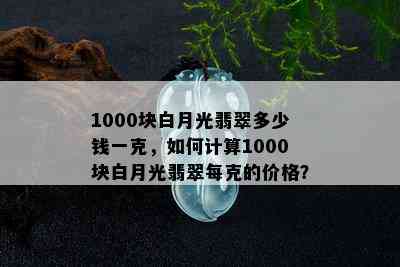 1000块白月光翡翠多少钱一克，如何计算1000块白月光翡翠每克的价格？