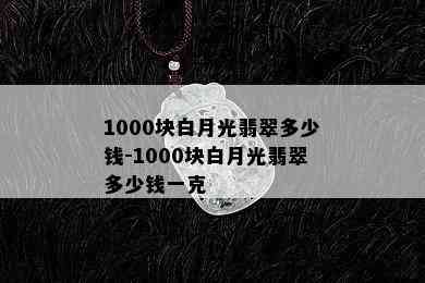 1000块白月光翡翠多少钱-1000块白月光翡翠多少钱一克