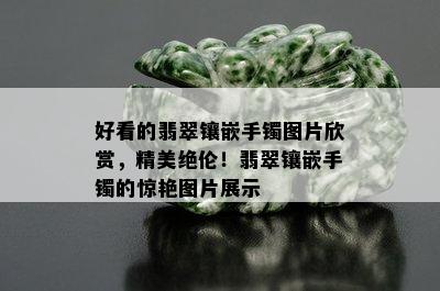 好看的翡翠镶嵌手镯图片欣赏，精美绝伦！翡翠镶嵌手镯的惊艳图片展示