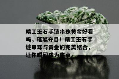 精工玉石手链串珠黄金好看吗，璀璨夺目！精工玉石手链串珠与黄金的完美结合，让你瞬间成为焦点