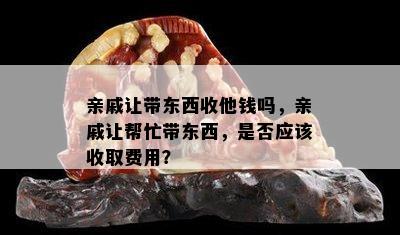 亲戚让带东西收他钱吗，亲戚让帮忙带东西，是否应该收取费用？