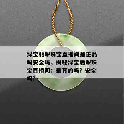 绿宝翡翠珠宝直播间是正品吗安全吗，揭秘绿宝翡翠珠宝直播间：是真的吗？安全吗？