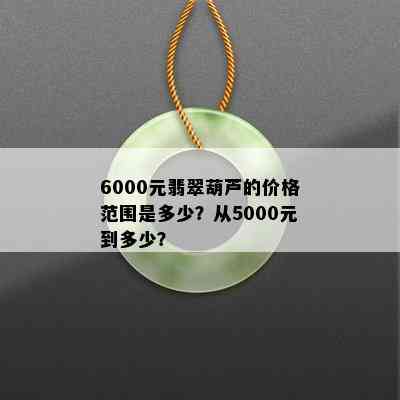 6000元翡翠葫芦的价格范围是多少？从5000元到多少？