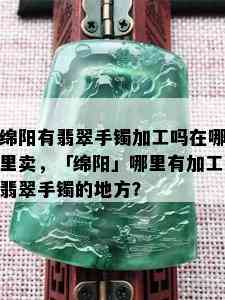 绵阳有翡翠手镯加工吗在哪里卖，「绵阳」哪里有加工翡翠手镯的地方？