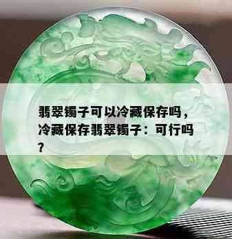 翡翠镯子可以冷藏保存吗，冷藏保存翡翠镯子：可行吗？