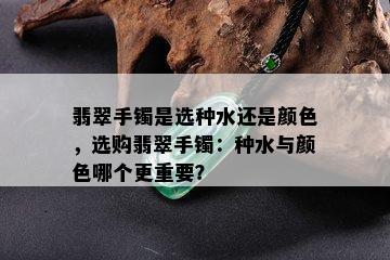 翡翠手镯是选种水还是颜色，选购翡翠手镯：种水与颜色哪个更重要？