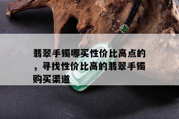 翡翠手镯哪买性价比高点的，寻找性价比高的翡翠手镯购买渠道