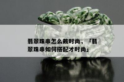 翡翠珠串怎么戴时尚，「翡翠珠串如何搭配才时尚」