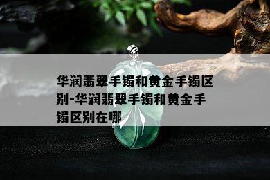 华润翡翠手镯和黄金手镯区别-华润翡翠手镯和黄金手镯区别在哪