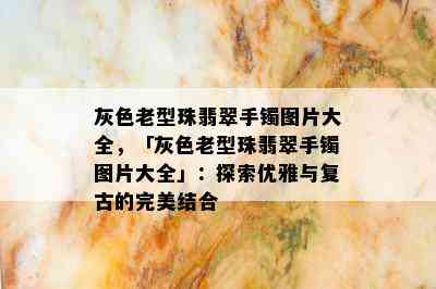 灰色老型珠翡翠手镯图片大全，「灰色老型珠翡翠手镯图片大全」：探索优雅与复古的完美结合