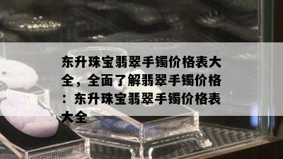 东升珠宝翡翠手镯价格表大全，全面了解翡翠手镯价格：东升珠宝翡翠手镯价格表大全