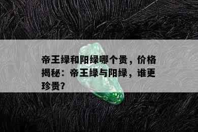 帝王绿和阳绿哪个贵，价格揭秘：帝王绿与阳绿，谁更珍贵？