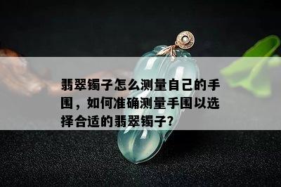 翡翠镯子怎么测量自己的手围，如何准确测量手围以选择合适的翡翠镯子？