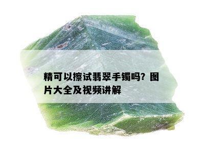 精可以擦试翡翠手镯吗？图片大全及视频讲解