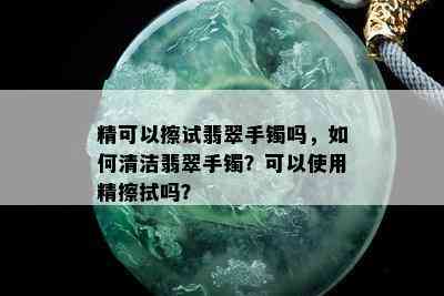 精可以擦试翡翠手镯吗，如何清洁翡翠手镯？可以使用精擦拭吗？