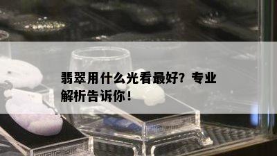 翡翠用什么光看更好？专业解析告诉你！