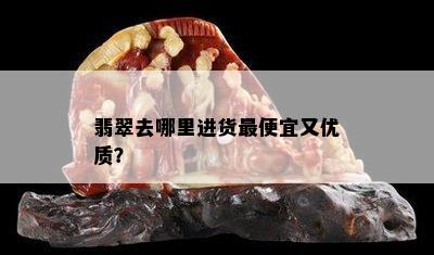 翡翠去哪里进货更便宜又优质？