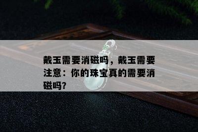 戴玉需要消磁吗，戴玉需要注意：你的珠宝真的需要消磁吗？