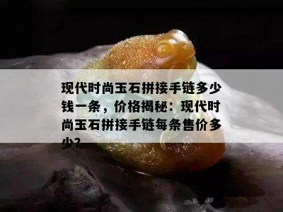 现代时尚玉石拼接手链多少钱一条，价格揭秘：现代时尚玉石拼接手链每条售价多少？