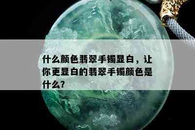 什么颜色翡翠手镯显白，让你更显白的翡翠手镯颜色是什么？