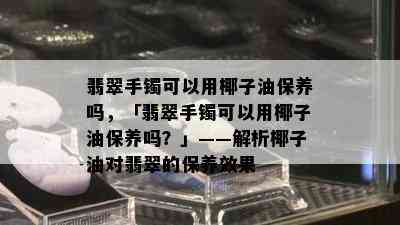 翡翠手镯可以用椰子油保养吗，「翡翠手镯可以用椰子油保养吗？」——解析椰子油对翡翠的保养效果