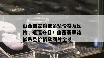 山西翡翠镶嵌吊坠价格及图片，璀璨夺目！山西翡翠镶嵌吊坠价格及图片全览