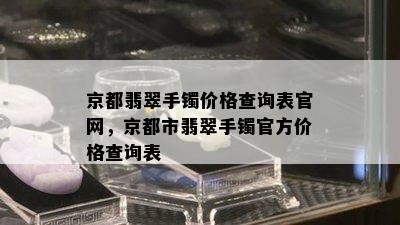 京都翡翠手镯价格查询表官网，京都市翡翠手镯官方价格查询表