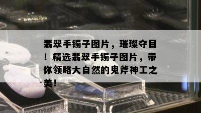 翡翠手镯子图片，璀璨夺目！精选翡翠手镯子图片，带你领略大自然的鬼斧神工之美！