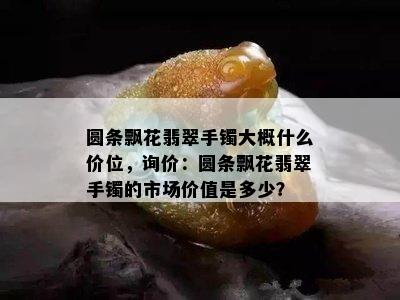 圆条飘花翡翠手镯大概什么价位，询价：圆条飘花翡翠手镯的市场价值是多少？