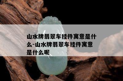 山水牌翡翠车挂件寓意是什么-山水牌翡翠车挂件寓意是什么呢