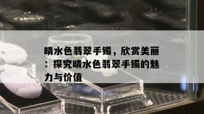 晴水色翡翠手镯，欣赏美丽：探究晴水色翡翠手镯的魅力与价值