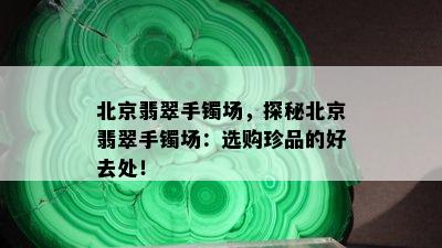 北京翡翠手镯场，探秘北京翡翠手镯场：选购珍品的好去处！