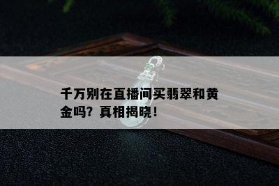 千万别在直播间买翡翠和黄金吗？真相揭晓！