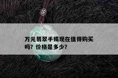 万元翡翠手镯现在值得购买吗？价格是多少？