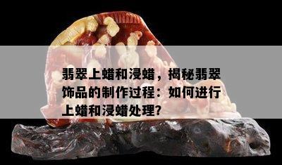 翡翠上蜡和浸蜡，揭秘翡翠饰品的制作过程：如何进行上蜡和浸蜡处理？