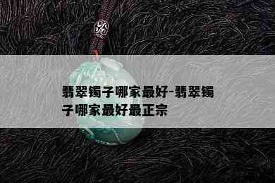 翡翠镯子哪家更好-翡翠镯子哪家更好最正宗