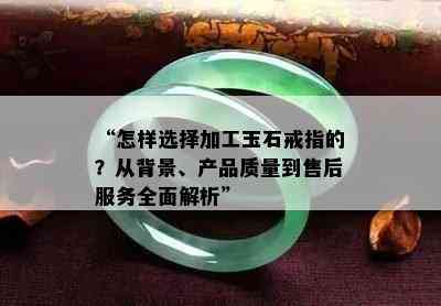 “怎样选择加工玉石戒指的？从背景、产品质量到售后服务全面解析”