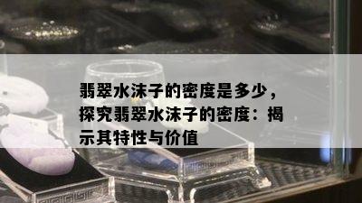 翡翠水沫子的密度是多少，探究翡翠水沫子的密度：揭示其特性与价值