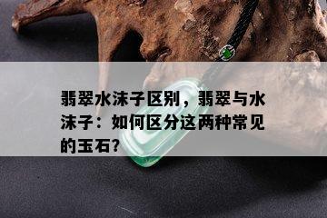 翡翠水沫子区别，翡翠与水沫子：如何区分这两种常见的玉石？