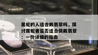 属蛇的人适合戴翡翠吗，探讨属蛇者是否适合佩戴翡翠：一份详细的指南