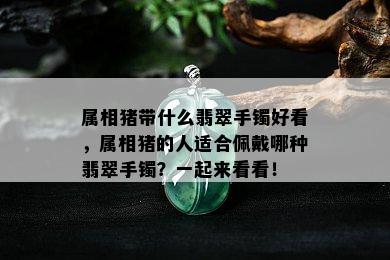 属相猪带什么翡翠手镯好看，属相猪的人适合佩戴哪种翡翠手镯？一起来看看！