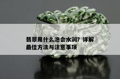 翡翠用什么泡会水润？详解更佳方法与注意事项