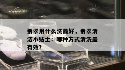 翡翠用什么洗更好，翡翠清洁小贴士：哪种方式清洗最有效？